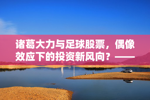 诸葛大力与足球股票，偶像效应下的投资新风向？——从校园偶像到体育产业资本的奇妙联动，诸葛大力与足球股票，偶像效应下的投资新风向？——从校园偶像到体育产业资本的奇妙联动