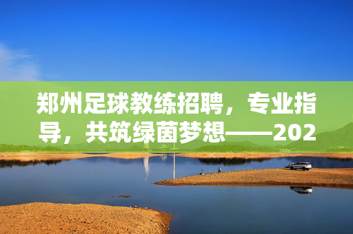 郑州足球教练招聘，专业指导，共筑绿茵梦想——2024年优秀足球教练招募中，郑州足球教练招聘，专业指导，共筑绿茵梦想——2024年优秀足球教练招募中