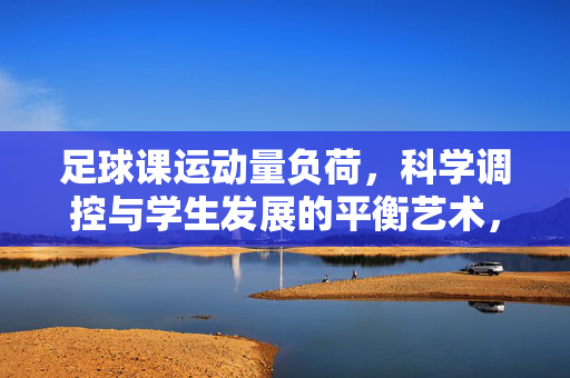 足球课运动量负荷，科学调控与学生发展的平衡艺术，足球课运动量负荷的科学调控与学生发展的平衡艺术