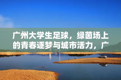 广州大学生足球，绿茵场上的青春逐梦与城市活力，广州大学生足球，绿茵场上的青春逐梦与城市活力