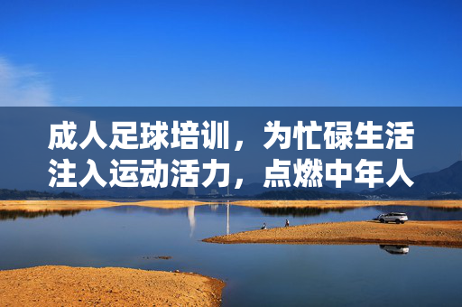 成人足球培训，为忙碌生活注入运动活力，点燃中年人的绿茵激情，成人足球培训，为忙碌生活注入运动活力，点燃中年人的绿茵激情