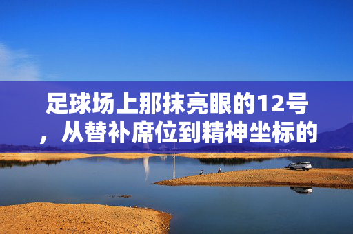 足球场上那抹亮眼的12号，从替补席位到精神坐标的意义传承，足球场上12号，从替补席位到精神坐标的意义传承