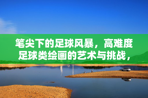 笔尖下的足球风暴，高难度足球类绘画的艺术与挑战，笔尖下的足球风暴，高难度足球类绘画的艺术与挑战