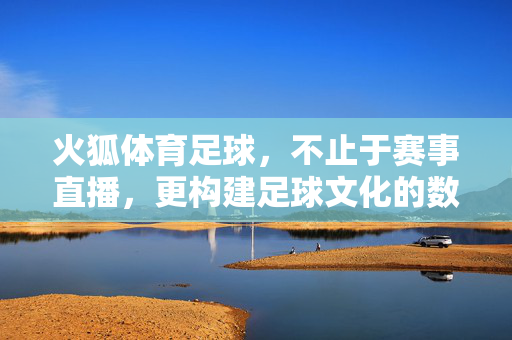 火狐体育足球，不止于赛事直播，更构建足球文化的数字新生态，火狐体育足球，不止赛事直播，构建足球文化数字新生态