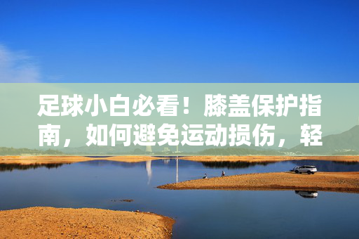 足球小白必看！膝盖保护指南，如何避免运动损伤，轻松踢球不受伤，足球小白必看，膝盖保护指南，如何避免运动损伤，轻松踢球不受伤