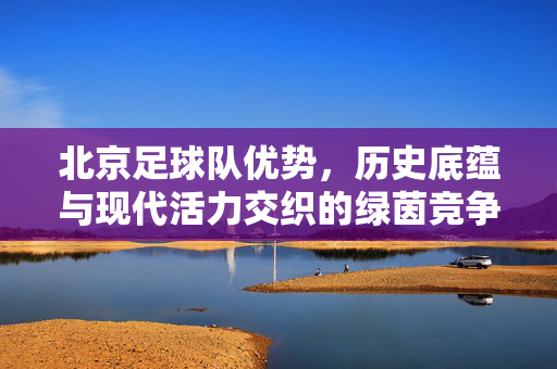 北京足球队优势，历史底蕴与现代活力交织的绿茵竞争力，北京足球队优势，历史底蕴与现代活力交织的绿茵竞争力