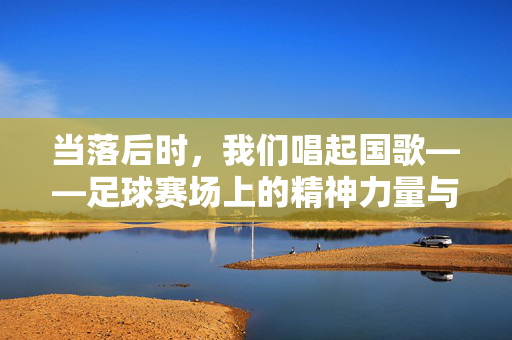 当落后时,我们唱起国歌——足球赛场上的精神力量与家国情怀