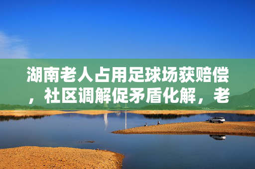湖南老人占用足球场获赔偿，社区调解促矛盾化解，老人主动致歉