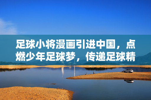足球小将漫画引进中国，点燃少年足球梦，传递足球精神的力量，足球小将漫画引进中国，点燃少年足球梦，传递足球精神的力量