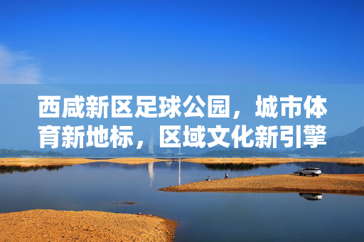 西咸新区足球公园,城市体育新地标,区域文化新引擎,西咸新区足球公园,城市体育新地标,区域文化新引擎