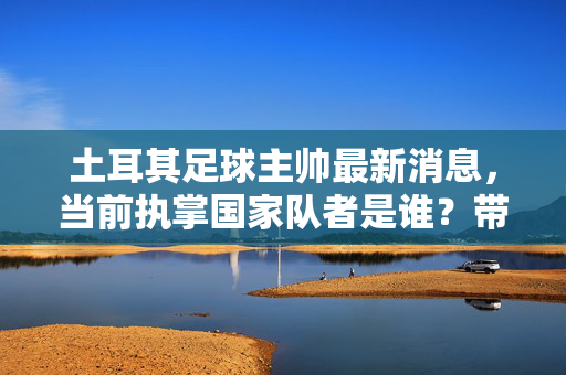 土耳其足球主帅最新消息，当前执掌国家队者是谁？带领土耳其足球迈向新篇章，土耳其国家队最新主帅揭晓，现任主帅带领土耳其足球迈向新篇章