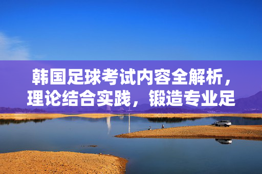 韩国足球考试内容全解析，理论结合实践，锻造专业足球人才