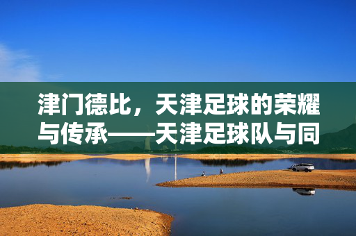 津门德比，天津足球的荣耀与传承——天津足球队与同城对手的世纪对决，津门德比，天津足球荣耀与传承的世纪对决