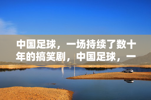 中国足球，一场持续了数十年的搞笑剧，中国足球，一场持续了数十年的搞笑剧