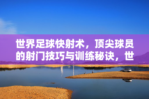 世界足球快射术，顶尖球员的射门技巧与训练秘诀，世界足球快射术，顶尖球员的射门技巧与训练秘诀