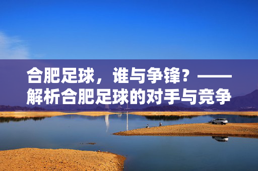 合肥足球，谁与争锋？——解析合肥足球的对手与竞争格局，合肥足球，谁与争锋？——解析合肥足球的对手与竞争格局