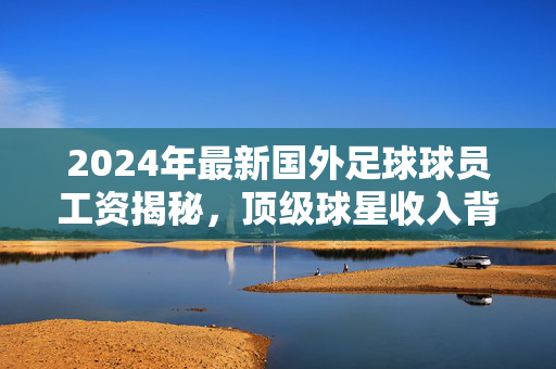 2024年最新国外足球球员工资揭秘，顶级球星收入背后的市场逻辑与行业趋势分析