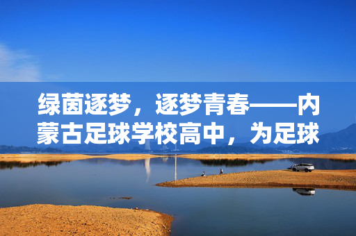 绿茵逐梦，逐梦青春——内蒙古足球学校高中，为足球少年点亮希望之光，绿茵逐梦，逐梦青春——内蒙古足球学校高中，为足球少年点亮希望之光
