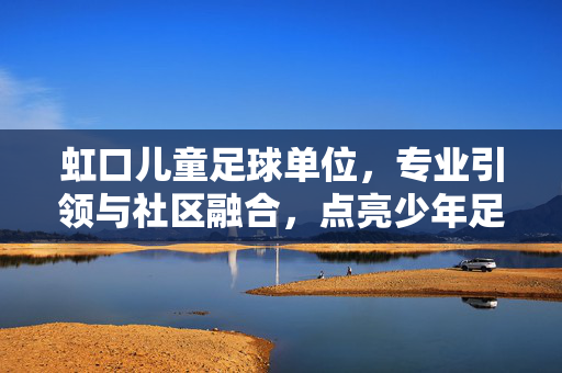 虹口儿童足球单位，专业引领与社区融合，点亮少年足球梦，虹口儿童足球单位，专业引领与社区融合，点亮少年足球梦