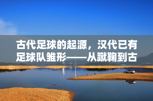 古代足球的起源，汉代已有足球队雏形——从蹴鞠到古代足球的滥觞，汉代已有足球队雏形，古代足球起源与蹴鞠的滥觞
