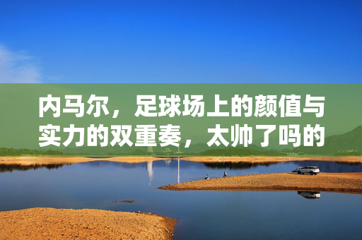内马尔，足球场上的颜值与实力的双重奏，太帅了吗的背后是艺术与竞技的融合，内马尔，足球场上的颜值与实力双重奏，艺术与竞技的融合
