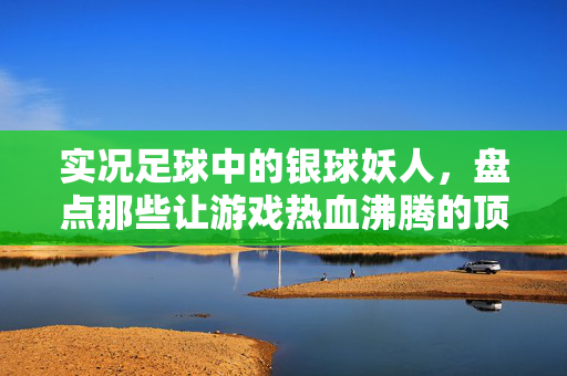 实况足球中的银球妖人，盘点那些让游戏热血沸腾的顶级天才，实况足球银球妖人，盘点那些让游戏热血沸腾的顶级天才