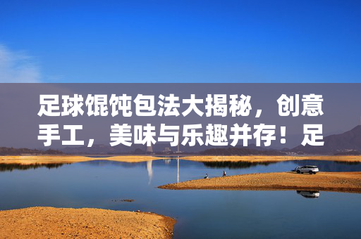 足球馄饨包法大揭秘，创意手工，美味与乐趣并存！足球馄饨包法大揭秘，创意手工，美味与乐趣并存