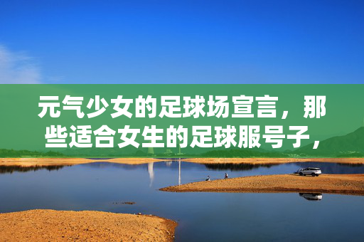 元气少女的足球场宣言，那些适合女生的足球服号子，让运动与个性在绿茵场上完美融合，元气少女足球场宣言，解锁专属足球服号子，让运动与个性在绿茵场上完美融合
