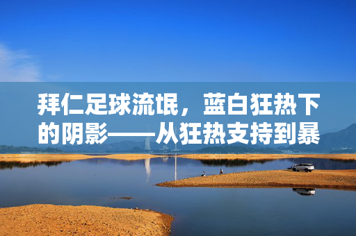 拜仁足球流氓，蓝白狂热下的阴影——从狂热支持到暴力沉沦的反思，拜仁足球流氓，蓝白狂热下的阴影——从狂热支持到暴力沉沦的反思