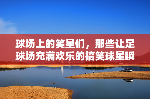 球场上的笑星们，那些让足球场充满欢乐的搞笑球星瞬间，球场上的笑星们，那些让足球场充满欢乐的搞笑球星瞬间