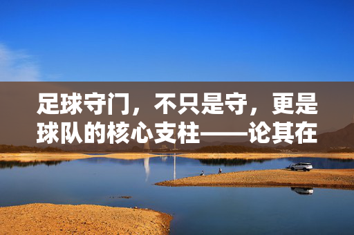 足球守门，不只是守，更是球队的核心支柱——论其在足球运动中的重要性，足球守门，不只是守，更是球队核心支柱——论其在足球运动中的重要性