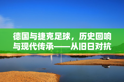 德国与捷克足球，历史回响与现代传承——从旧日对抗到当代对话，德国与捷克足球，历史回响与现代传承——从旧日对抗到当代对话