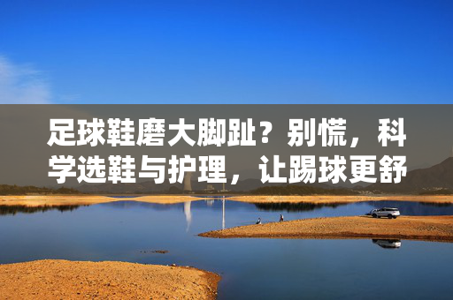 足球鞋磨大脚趾？别慌，科学选鞋与护理，让踢球更舒适，足球鞋磨大脚趾？别慌，科学选鞋与护理，让踢球更舒适