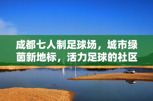 成都七人制足球场，城市绿茵新地标，活力足球的社区主场