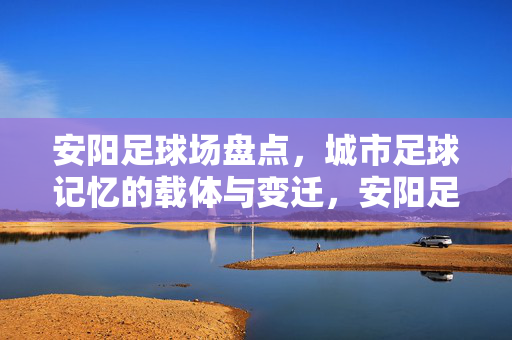 安阳足球场盘点，城市足球记忆的载体与变迁，安阳足球场盘点，城市足球记忆的载体与变迁