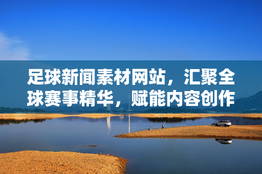 足球新闻素材网站，汇聚全球赛事精华，赋能内容创作与赛事分析，足球新闻素材网，汇聚全球赛事精华，赋能内容创作与赛事分析