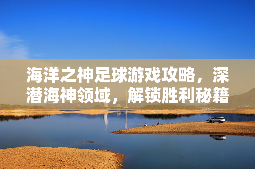 海洋之神足球游戏攻略，深潜海神领域，解锁胜利秘籍，海洋之神足球游戏攻略，深潜海神领域，解锁胜利秘籍