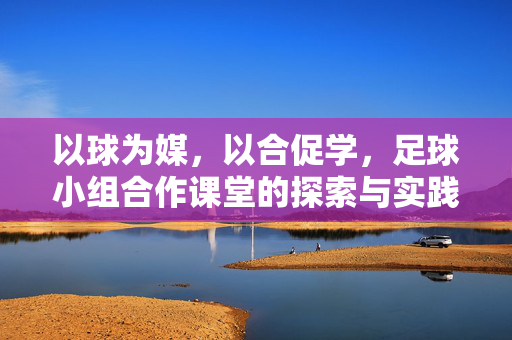 以球为媒，以合促学，足球小组合作课堂的探索与实践，以球为媒，以合促学，足球小组合作课堂的探索与实践