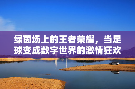 绿茵场上的王者荣耀，当足球变成数字世界的激情狂欢