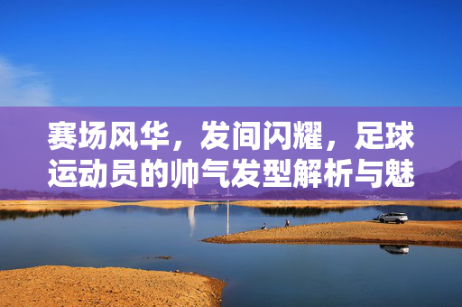 赛场风华，发间闪耀，足球运动员的帅气发型解析与魅力，赛场风华，发间闪耀，足球运动员的帅气发型解析与魅力