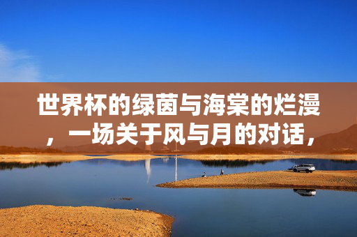 世界杯的绿茵与海棠的烂漫，一场关于风与月的对话，世界杯的绿茵与海棠的烂漫，一场关于风与月的对话