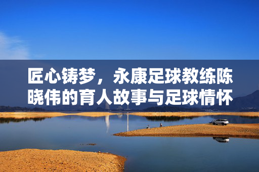 匠心铸梦，永康足球教练陈晓伟的育人故事与足球情怀，匠心铸梦，永康足球教练陈晓伟的育人故事与足球情怀