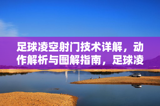 足球凌空射门技术详解，动作解析与图解指南，足球凌空射门技术详解，动作解析与图解指南