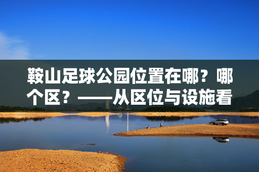 鞍山足球公园位置在哪？哪个区？——从区位与设施看城市体育新地标，鞍山足球公园位置在哪？哪个区？——从区位与设施看城市体育新地标