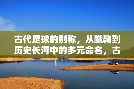 古代足球的别称，从蹴鞠到历史长河中的多元命名，古代足球的别称，从蹴鞠到历史长河中的多元命名