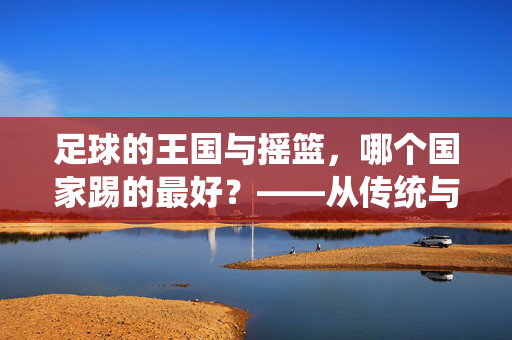 足球的王国与摇篮，哪个国家踢的最好？——从传统与实力看全球足球强国的竞争