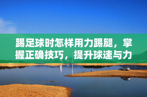 踢足球时怎样用力踢腿，掌握正确技巧，提升球速与力量，踢足球时怎样用力踢腿，掌握正确技巧，提升球速与力量