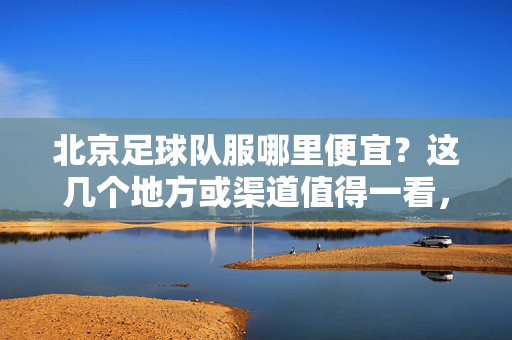 北京足球队服哪里便宜？这几个地方或渠道值得一看，帮你省下不少钱！北京足球队服哪里便宜？这几个地方或渠道值得一看，帮你省下不少钱！