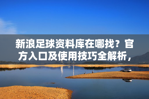 新浪足球资料库在哪找？官方入口及使用技巧全解析，新浪足球资料库在哪找？官方入口及使用技巧全解析