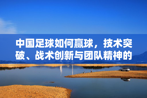 中国足球如何赢球，技术突破、战术创新与团队精神的融合，中国足球赢球之道，技术突破、战术创新与团队精神的三重融合